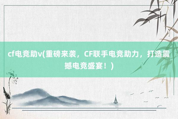 cf电竞助v(重磅来袭，CF联手电竞助力，打造震撼电竞盛宴！)