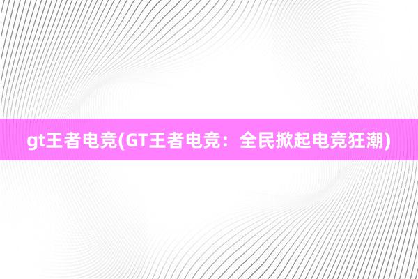 gt王者电竞(GT王者电竞：全民掀起电竞狂潮)