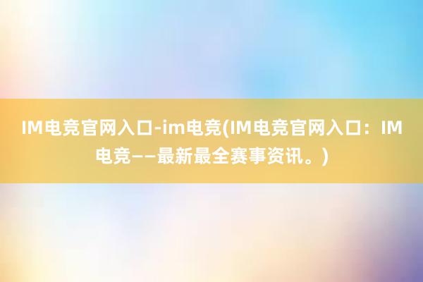 IM电竞官网入口-im电竞(IM电竞官网入口：IM电竞——最新最全赛事资讯。)