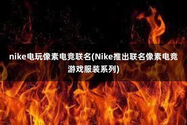 nike电玩像素电竞联名(Nike推出联名像素电竞游戏服装系列)