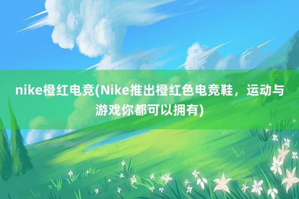 nike橙红电竞(Nike推出橙红色电竞鞋，运动与游戏你都可以拥有)