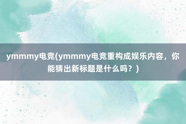 ymmmy电竞(ymmmy电竞重构成娱乐内容，你能猜出新标题是什么吗？)