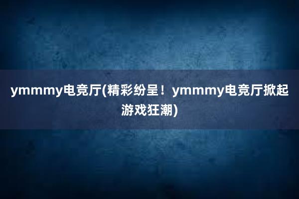 ymmmy电竞厅(精彩纷呈！ymmmy电竞厅掀起游戏狂潮)