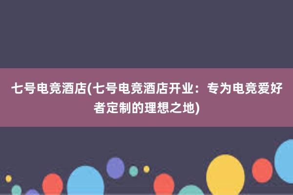 七号电竞酒店(七号电竞酒店开业：专为电竞爱好者定制的理想之地)