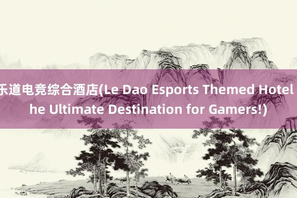 乐道电竞综合酒店(Le Dao Esports Themed Hotel the Ultimate Destination for Gamers!)