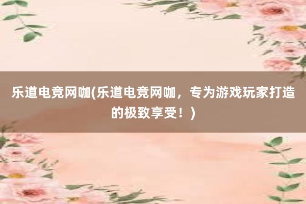 乐道电竞网咖(乐道电竞网咖，专为游戏玩家打造的极致享受！)