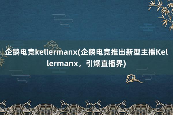 企鹅电竞kellermanx(企鹅电竞推出新型主播Kellermanx，引爆直播界)