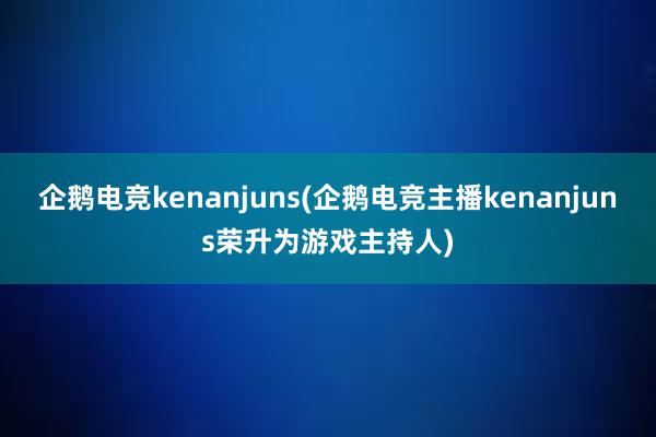 企鹅电竞kenanjuns(企鹅电竞主播kenanjuns荣升为游戏主持人)