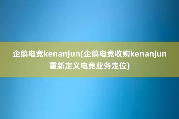 企鹅电竞kenanjun(企鹅电竞收购kenanjun重新定义电竞业务定位)