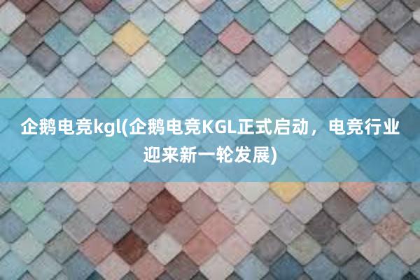 企鹅电竞kgl(企鹅电竞KGL正式启动，电竞行业迎来新一轮发展)