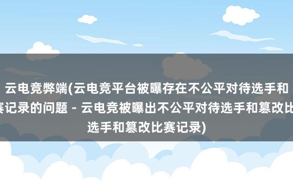 云电竞弊端(云电竞平台被曝存在不公平对待选手和篡改比赛记录的问题 - 云电竞被曝出不公平对待选手和篡改比赛记录)