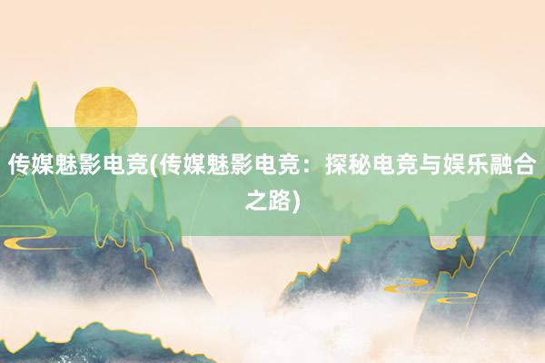 传媒魅影电竞(传媒魅影电竞：探秘电竞与娱乐融合之路)