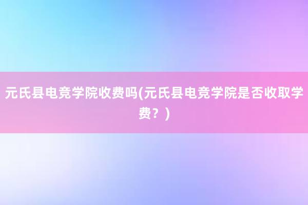 元氏县电竞学院收费吗(元氏县电竞学院是否收取学费？)