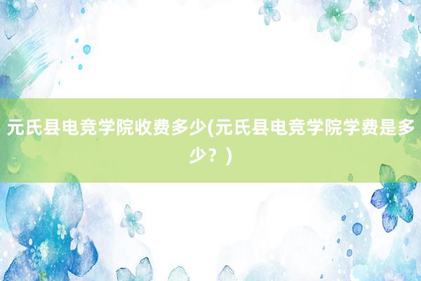 元氏县电竞学院收费多少(元氏县电竞学院学费是多少？)