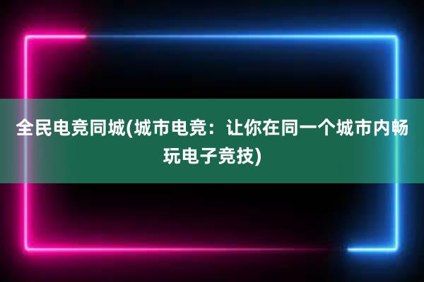 全民电竞同城(城市电竞：让你在同一个城市内畅玩电子竞技)