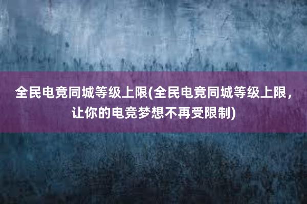 全民电竞同城等级上限(全民电竞同城等级上限，让你的电竞梦想不再受限制)