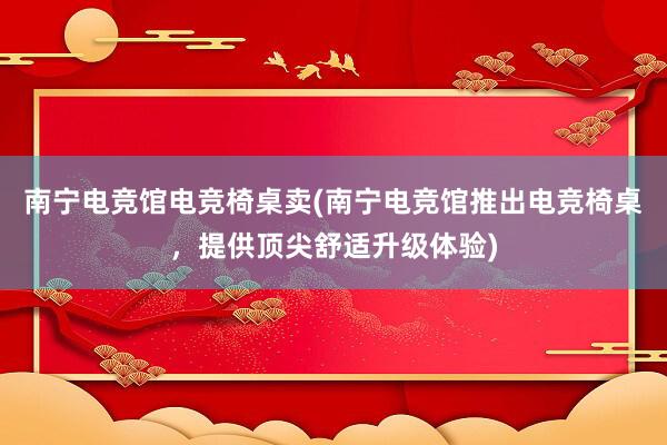 南宁电竞馆电竞椅桌卖(南宁电竞馆推出电竞椅桌，提供顶尖舒适升级体验)