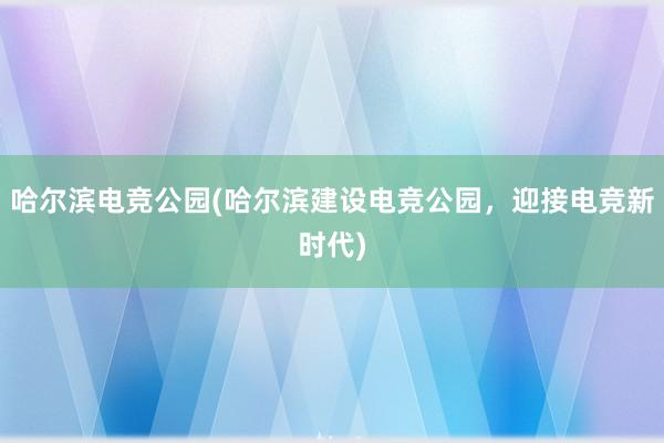 哈尔滨电竞公园(哈尔滨建设电竞公园，迎接电竞新时代)