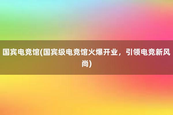 国宾电竞馆(国宾级电竞馆火爆开业，引领电竞新风尚)