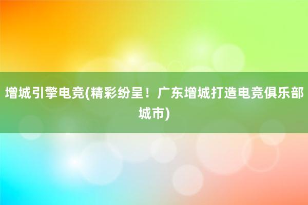 增城引擎电竞(精彩纷呈！广东增城打造电竞俱乐部城市)