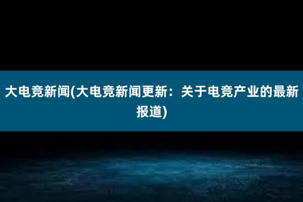 大电竞新闻(大电竞新闻更新：关于电竞产业的最新报道)