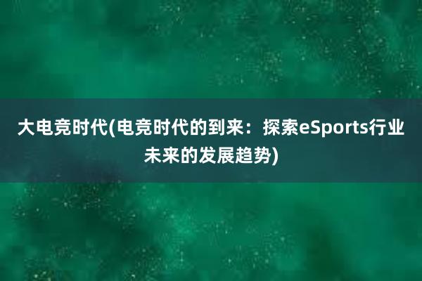 大电竞时代(电竞时代的到来：探索eSports行业未来的发展趋势)