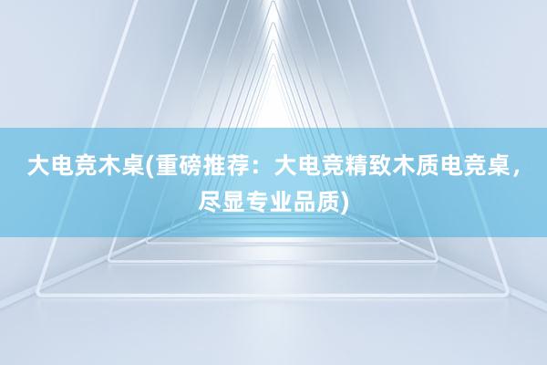 大电竞木桌(重磅推荐：大电竞精致木质电竞桌，尽显专业品质)