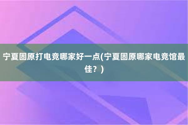 宁夏固原打电竞哪家好一点(宁夏固原哪家电竞馆最佳？)