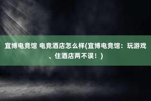 宜博电竞馆 电竞酒店怎么样(宜博电竞馆：玩游戏、住酒店两不误！)