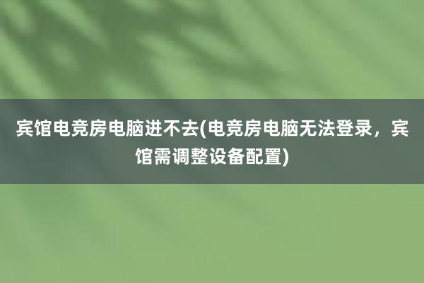 宾馆电竞房电脑进不去(电竞房电脑无法登录，宾馆需调整设备配置)