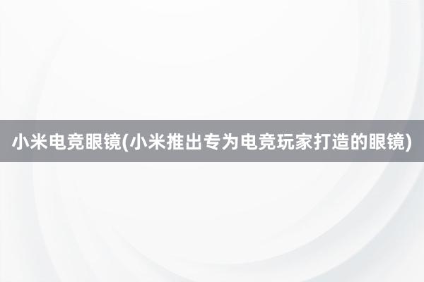 小米电竞眼镜(小米推出专为电竞玩家打造的眼镜)