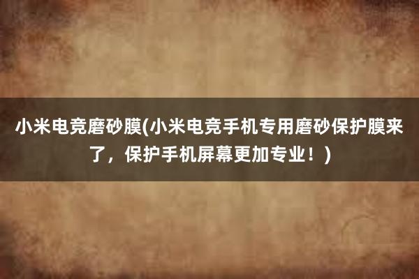 小米电竞磨砂膜(小米电竞手机专用磨砂保护膜来了，保护手机屏幕更加专业！)