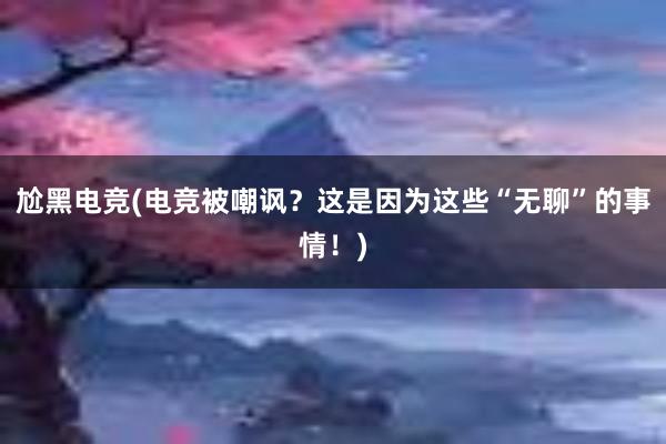 尬黑电竞(电竞被嘲讽？这是因为这些“无聊”的事情！)