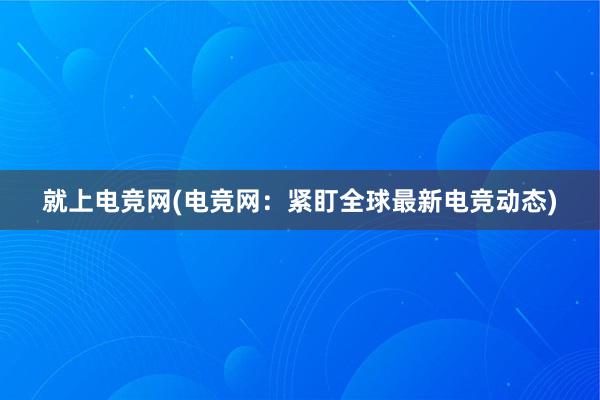 就上电竞网(电竞网：紧盯全球最新电竞动态)