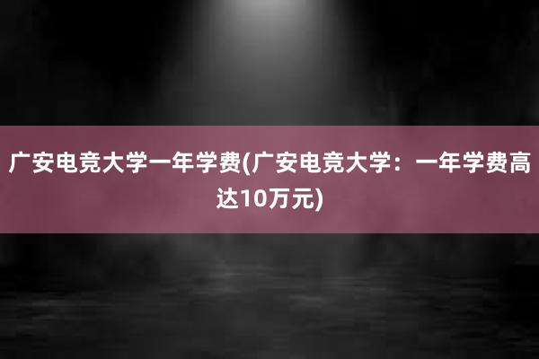 广安电竞大学一年学费(广安电竞大学：一年学费高达10万元)