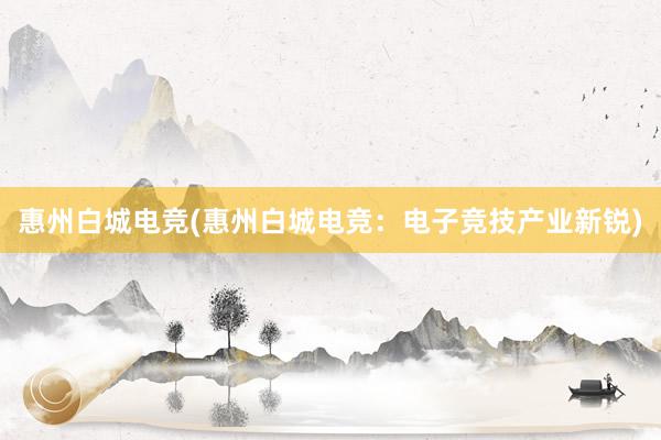 惠州白城电竞(惠州白城电竞：电子竞技产业新锐)