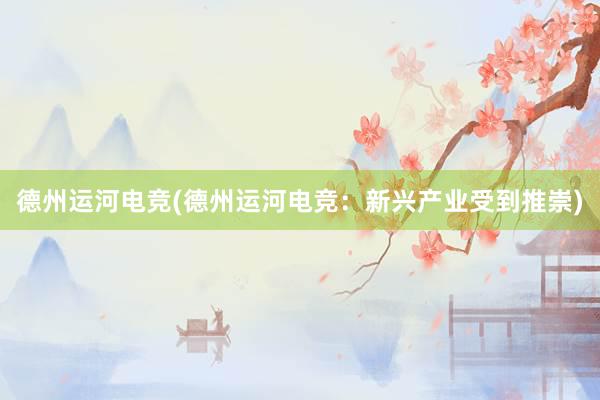 德州运河电竞(德州运河电竞：新兴产业受到推崇)