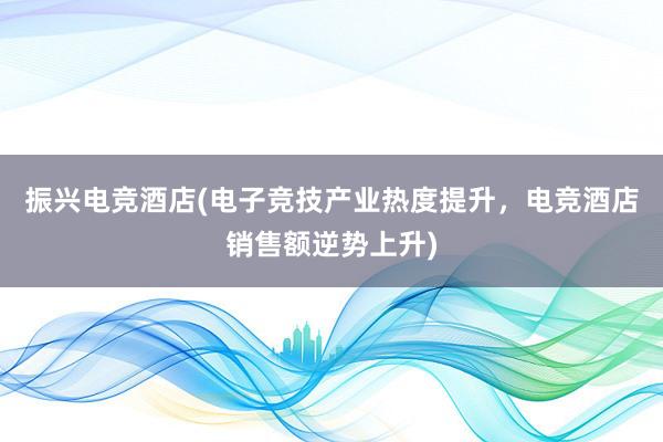 振兴电竞酒店(电子竞技产业热度提升，电竞酒店销售额逆势上升)