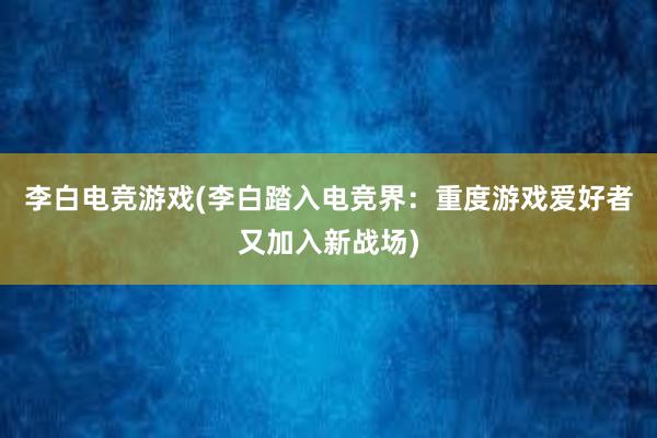 李白电竞游戏(李白踏入电竞界：重度游戏爱好者又加入新战场)