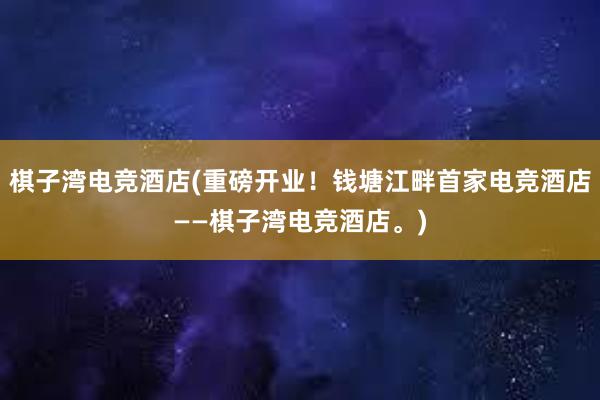 棋子湾电竞酒店(重磅开业！钱塘江畔首家电竞酒店——棋子湾电竞酒店。)