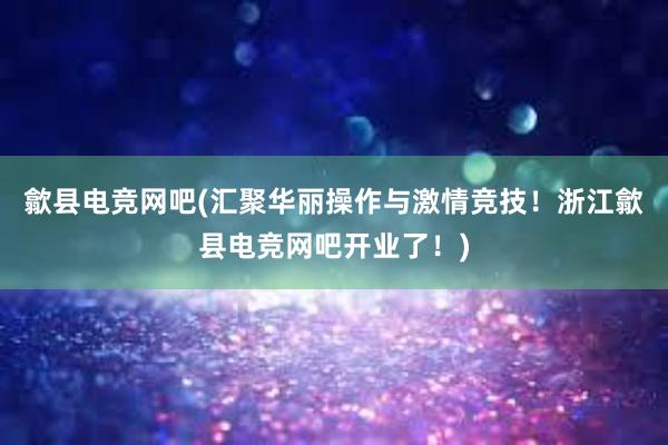 歙县电竞网吧(汇聚华丽操作与激情竞技！浙江歙县电竞网吧开业了！)