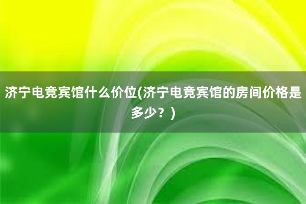 济宁电竞宾馆什么价位(济宁电竞宾馆的房间价格是多少？)