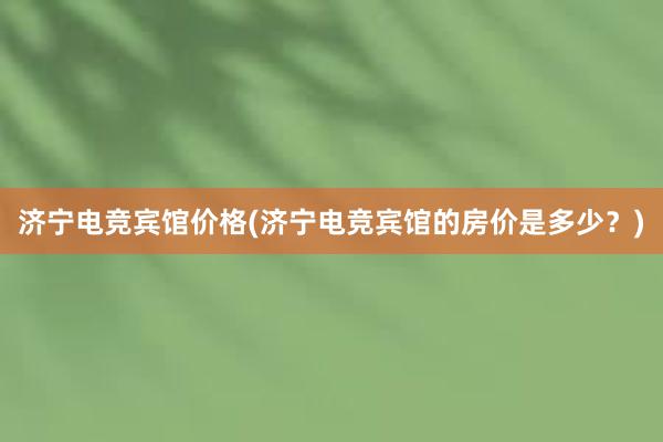 济宁电竞宾馆价格(济宁电竞宾馆的房价是多少？)