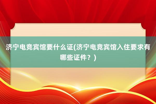 济宁电竞宾馆要什么证(济宁电竞宾馆入住要求有哪些证件？)