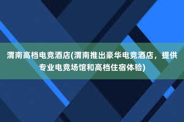 渭南高档电竞酒店(渭南推出豪华电竞酒店，提供专业电竞场馆和高档住宿体验)