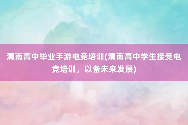 渭南高中毕业手游电竞培训(渭南高中学生接受电竞培训，以备未来发展)