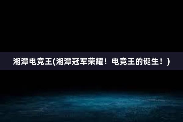 湘潭电竞王(湘潭冠军荣耀！电竞王的诞生！)