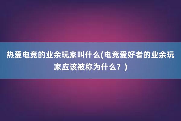 热爱电竞的业余玩家叫什么(电竞爱好者的业余玩家应该被称为什么？)