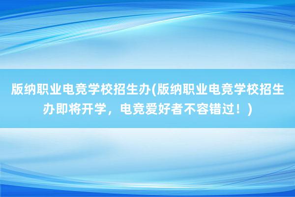 版纳职业电竞学校招生办(版纳职业电竞学校招生办即将开学，电竞爱好者不容错过！)