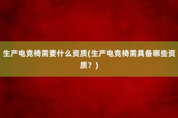 生产电竞椅需要什么资质(生产电竞椅需具备哪些资质？)